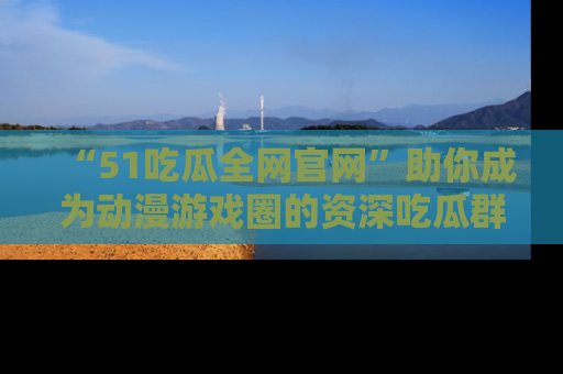“51吃瓜全网官网”助你成为动漫游戏圈的资深吃瓜群众！