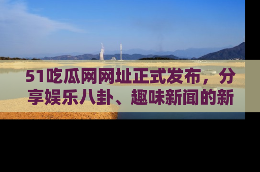51吃瓜网网址正式发布，分享娱乐八卦、趣味新闻的新平台