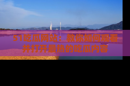 51吃瓜网站：教你如何观看并打开最热的吃瓜内容