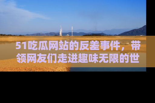 51吃瓜网站的反差事件，带领网友们走进趣味无限的世界