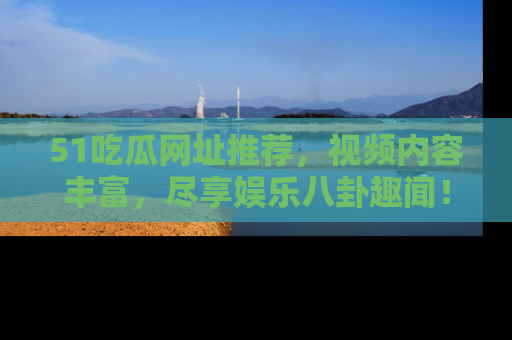 51吃瓜网址推荐，视频内容丰富，尽享娱乐八卦趣闻！