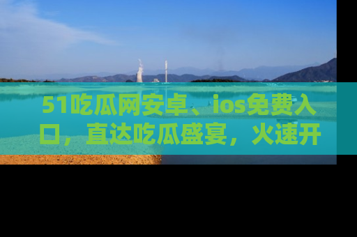 51吃瓜网安卓、ios免费入口，直达吃瓜盛宴，火速开启线上体验！