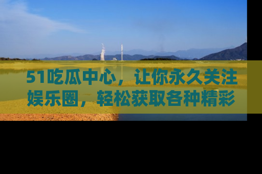51吃瓜中心，让你永久关注娱乐圈，轻松获取各种精彩的吃瓜信息！
