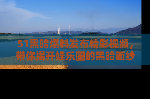 51黑暗爆料发布精彩视频，带你揭开娱乐圈的黑暗面纱