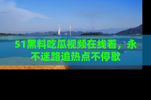 51黑料吃瓜视频在线看，永不迷路追热点不停歇
