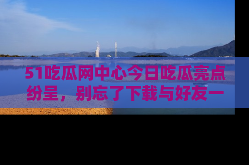 51吃瓜网中心今日吃瓜亮点纷呈，别忘了下载与好友一同分享！