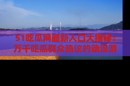 51吃瓜网最新入口大揭秘：万千吃瓜群众热议的动漫游戏事件