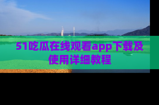 51吃瓜在线观看app下载及使用详细教程