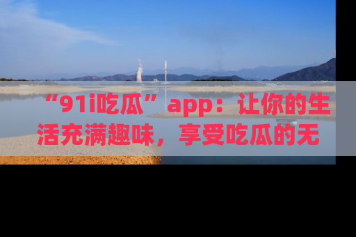 “91i吃瓜”app：让你的生活充满趣味，享受吃瓜的无限乐趣！