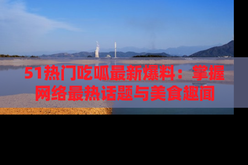 51热门吃呱最新爆料：掌握网络最热话题与美食趣闻