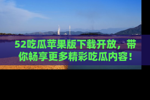 52吃瓜苹果版下载开放，带你畅享更多精彩吃瓜内容！