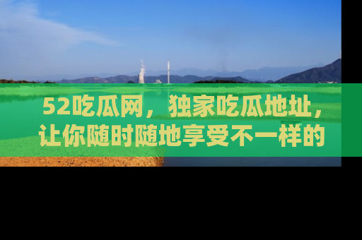 52吃瓜网,独家吃瓜地址,让你随时随地享受不一样的观看体验!