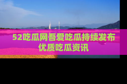 52吃瓜网吾爱吃瓜持续发布优质吃瓜资讯