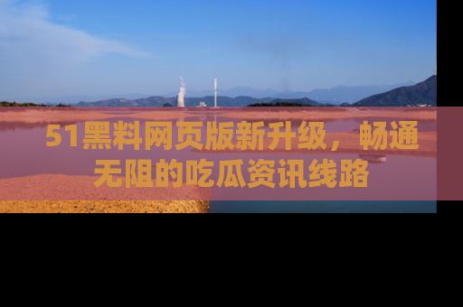51黑料网页版新升级，畅通无阻的吃瓜资讯线路