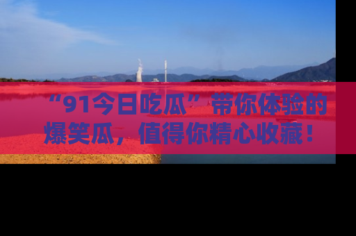 “91今日吃瓜”带你体验的爆笑瓜，值得你精心收藏！