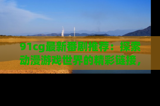 91cg最新番剧推荐：探索动漫游戏世界的精彩链接，尽在此处！