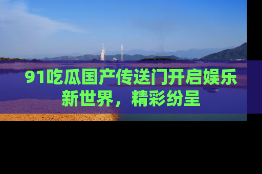91吃瓜国产传送门开启娱乐新世界，精彩纷呈