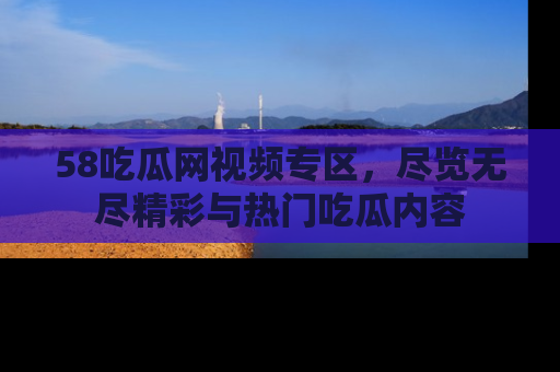 58吃瓜网视频专区,尽览无尽精彩与热门吃瓜内容