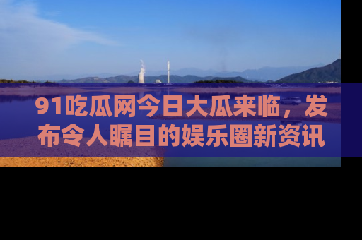 91吃瓜网今日大瓜来临,发布令人瞩目的娱乐圈新资讯!
