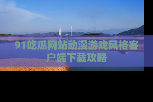 91吃瓜网站动漫游戏风格客户端下载攻略