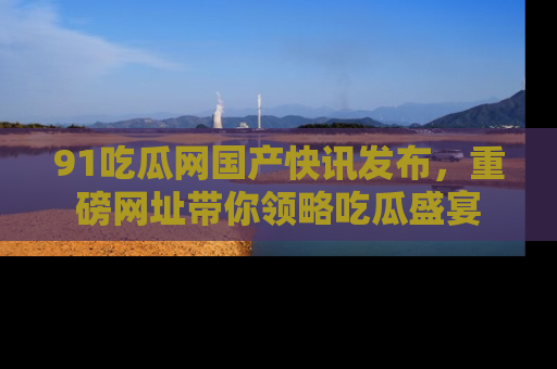 91吃瓜网国产快讯发布，重磅网址带你领略吃瓜盛宴