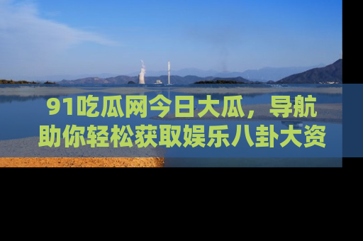 91吃瓜网今日大瓜,导航助你轻松获取娱乐八卦大资讯