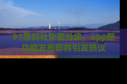 91黑料社全面升级,app新功能发布即将引发热议