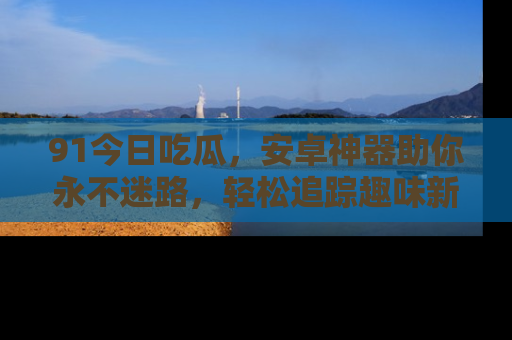 91今日吃瓜,安卓神器助你永不迷路,轻松追踪趣味新闻!