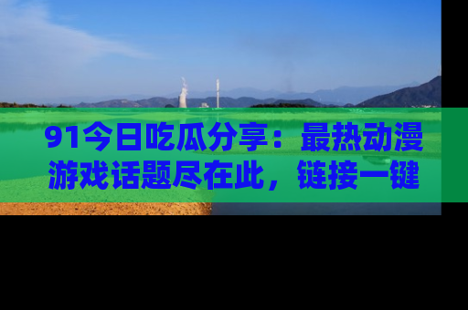 91今日吃瓜分享:最热动漫游戏话题尽在此,链接一键畅游!