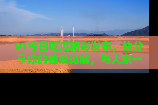 91今日吃瓜精彩发布,快分享你的独家见解,与大家一起讨论吧!