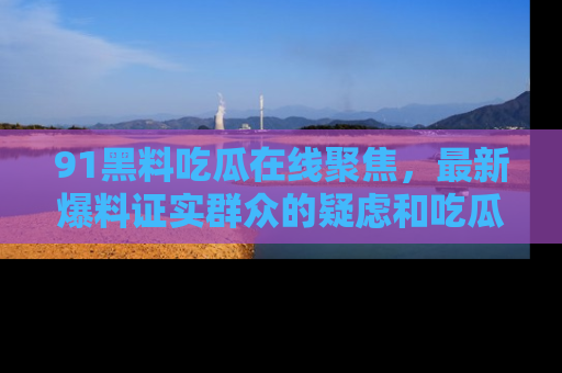 91黑料吃瓜在线聚焦,最新爆料证实群众的疑虑和吃瓜乐趣!