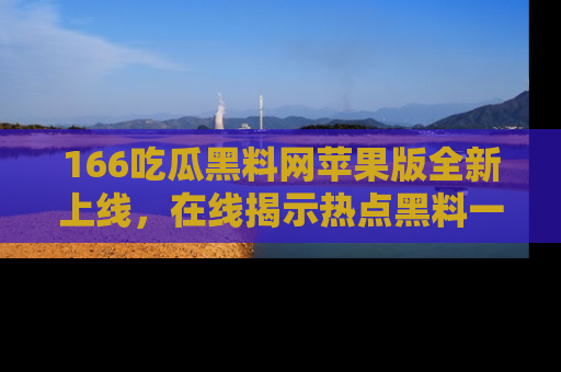 166吃瓜黑料网苹果版全新上线,在线揭示热点黑料一手掌握!