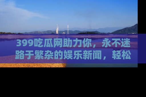 399吃瓜网助力你，永不迷路于繁杂的娱乐新闻，轻松追踪热点！
