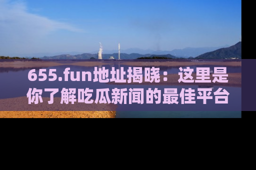 655.fun地址揭晓：这里是你了解吃瓜新闻的最佳平台，快来探索吧！