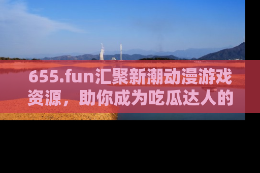 655.fun汇聚新潮动漫游戏资源，助你成为吃瓜达人的必备平台！