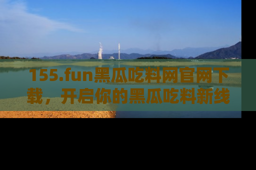 155.fun黑瓜吃料网官网下载,开启你的黑瓜吃料新线路,轻松找到入口!