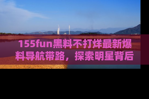 155fun黑料不打烊最新爆料导航带路,探索明星背后的秘密