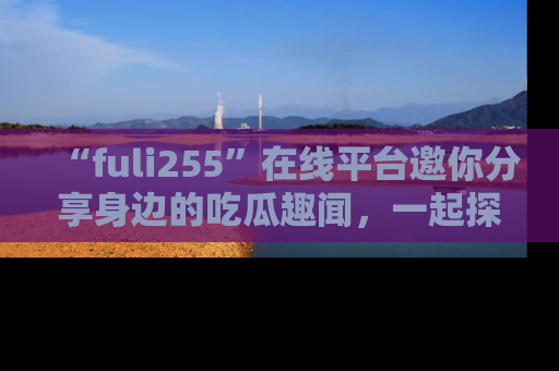 “fuli255”在线平台邀你分享身边的吃瓜趣闻，一起探索生活的小秘密！