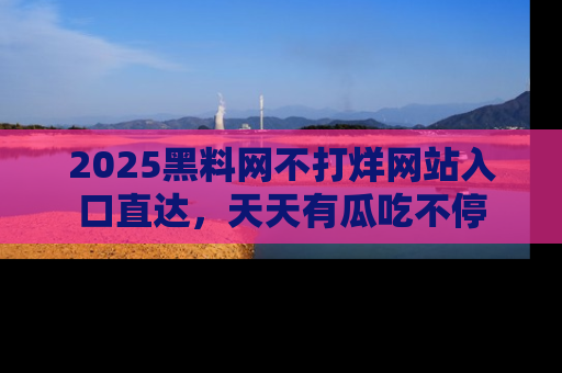 2025黑料网不打烊网站入口直达，天天有瓜吃不停