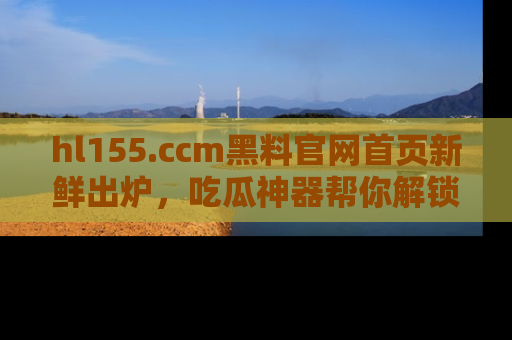 hl155.ccm黑料官网首页新鲜出炉，吃瓜神器帮你解锁那些鲜为人知的内幕！