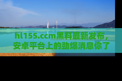 hl155.ccm黑料最新发布，安卓平台上的劲爆消息你了解了吗？