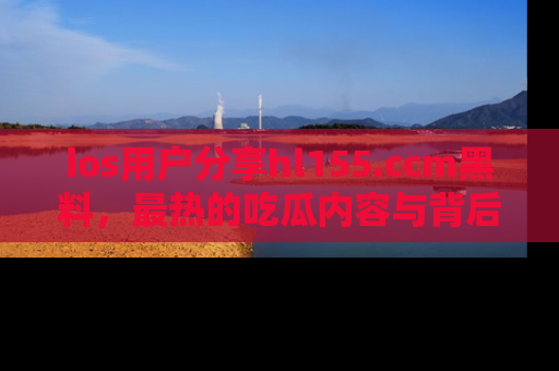 ios用户分享hl155.ccm黑料，最热的吃瓜内容与背后的真实事件！