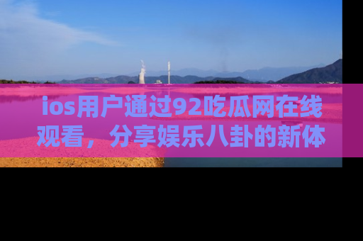 ios用户通过92吃瓜网在线观看，分享娱乐八卦的新体验！