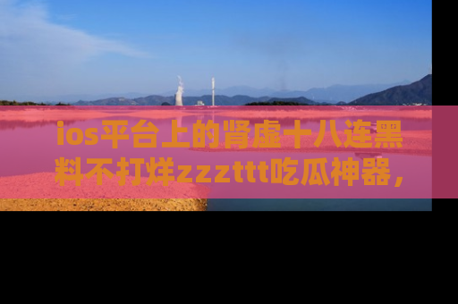 ios平台上的肾虚十八连黑料不打烊zzzttt吃瓜神器，你绝对不能错过