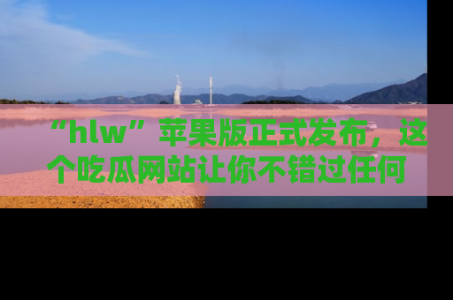 “hlw”苹果版正式发布，这个吃瓜网站让你不错过任何热议话题！