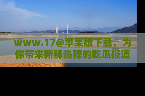 www.17@苹果版下载,为你带来新鲜热辣的吃瓜报道,尽情享受!