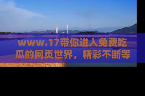 www.17带你进入免费吃瓜的网页世界，精彩不断等着你！