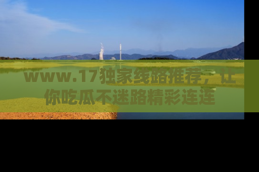 www.17独家线路推荐，让你吃瓜不迷路精彩连连