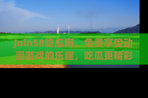 Join58吃瓜网，免费享受动漫游戏的乐趣，吃瓜更精彩！