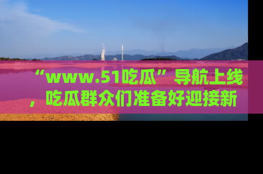 “www.51吃瓜”导航上线，吃瓜群众们准备好迎接新一波奇葩事件吗？